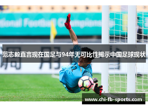 范志毅直言现在国足与94年无可比性揭示中国足球现状