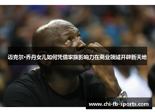 迈克尔·乔丹女儿如何凭借家族影响力在商业领域开辟新天地