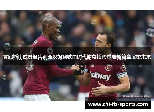 莫耶斯功成身退告别西汉姆联铁血时代谢幕锤帮重启新篇章展望未来